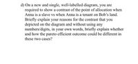 d) On a new and single, well-labelled diagram, you are
required to show a contrast of the point of allocation when
Anna is a slave vs when Anna is a tenant on Bob's land.
Briefly explain your reasons for the contrast that
depicted on the diagram and without using any
numbers/digits, in your own words, briefly explain whether
and how the pareto efficient outcome could be different in
you
these two cases?
