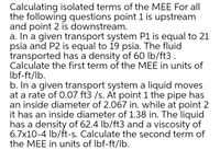 Calculating isolated terms of the MEE For all
the following questions point 1 is upstream
and point 2 is downstream.
a. In a given transport system P1 is equal to 21
psia and P2 is equal to 19 psia. The fluid
transported has a density of 60 lb/ft3 .
Calculate the first term of the MEE in units of
Ibf-ft/lb.
b. In a given transport system a liquid moves
at a rate of 0.07 ft3 /s. At point 1 the pipe has
an inside diameter of 2.067 in. while at point 2
it has an inside diameter of 1.38 in. The liquid
has a density of 62.4 Ib/ft3 and a viscosity of
6.7x10-4 lb/ft-s. Calculate the second term of
the MEE in units of Ibf-ft/lb.
