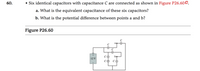 60.
• Six identical capacitors with capacitance C are connected as shown in Figure P26.600.
a. What is the equivalent capacitance of these six capacitors?
b. What is the potential difference between points a and b?
Figure P26.60
12 V
