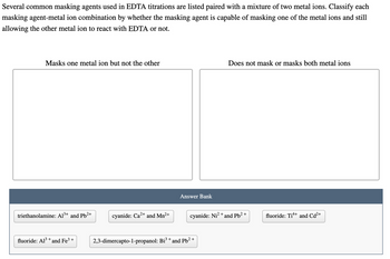 Several common masking agents used in EDTA titrations are listed paired with a mixture of two metal ions. Classify each
masking agent-metal ion combination by whether the masking agent is capable of masking one of the metal ions and still
allowing the other metal ion to react with EDTA or not.
Masks one metal ion but not the other
triethanolamine: Al³+ and Pb²+
fluoride: Al³+ and Fe³+
cyanide: Ca²+ and Mn²+
Answer Bank
cyanide: Ni²+
2,3-dimercapto-1-propanol: Bi³ + and Pb²+
Does not mask or masks both metal ions
and Pb²+
fluoride: Tit+ and Cd²+