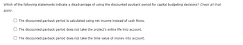 Which of the following statements indicate a disadvantage of using the discounted payback period for capital budgeting decisions? Check all that
apply.
The discounted payback period is calculated using net income instead of cash flows.
The discounted payback period does not take the project's entire life into account.
The discounted payback period does not take the time value of money into account.