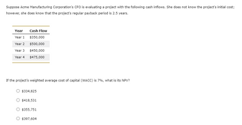 Suppose Acme Manufacturing Corporation's CFO is evaluating a project with the following cash inflows. She does not know the project's initial cost;
however, she does know that the project's regular payback period is 2.5 years.
Year
Year 1
Year 2
Year 3
Year 4
Cash Flow
$350,000
$500,000
$450,000
$475,000
If the project's weighted average cost of capital (WACC) is 7%, what is its NPV?
O $334,825
$418,531
O $355,751
$397,604