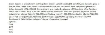 Green Apparel is a retail men's clothing store. Green's variable cost is $18 per shirt, and the sales price is
$38 per shirt. Green plans to sell 350,000 shirts for the year, and at this level, they would generate a
before-tax profit of $2,100,000. Green Apparel also received a discount of 5% on their office furniture,
which cost $10,000. What is the DCL at this volume level? Nara Industries presents its partial income
statement as follows: Sales: $2,000,000 Less: Variable costs: $1,200,000 Contribution Margin: $800,000
Less: Fixed costs: $300,000 Additional Staff Bonuses: $25,000 Net Operating Income: $500,000
Requirement: What is Nara Industries' degree of operating leverage?
Options:
5.66
2.90
2.67
3.05