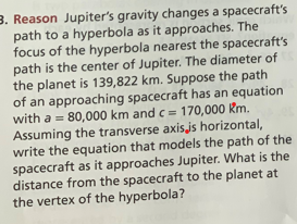 3. Reason Jupiter's gravity changes a spacecraft's
path to a hyperbola as it approaches. The
focus of the hyperbola nearest the spacecraft's
path is the center of Jupiter. The diameter of
the planet is 139,822 km. Suppose the path
of an approaching spacecraft has an equation
with a = 80,000 km and c= 170,000 Km.
Assuming the transverse axis.js horizontal,
write the equation that models the path of the
spacecraft as it approaches Jupiter. What is the
distance from the spacecraft to the planet at
the vertex of the hyperbola?