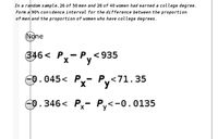 In a random s ample, 26 of 50 men and 28 of 40 women had earned a college degree.
Form a 90% confidence interval for the difference between the proportion
of men and the proportion of women who have college degrees.
(None
346 < P,- P,<935
-0.045< P- Py<
Px- Py<71.35
-0.346< Px- Py<-0.0135
