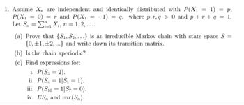 1. Assume X, are independent and identically distributed with P(X₁ = 1) = p,
P(X1 = 0) = r and P(X₁ =
=
Let SnXi, n = 1, 2, ....
-1) = q. where p, r,q > 0 and p+r+q = 1.
(a) Prove that {S₁, S2,…….} is an irreducible Markov chain with state space S =
{0, 1, 2,...} and write down its transition matrix.
(b) Is the chain aperiodic?
(c) Find expressions for:
i. P(S3 = 2).
ii. P(S₁ = 1|S₁ = 1).
iii. P(S101|S7 = 0).
iv. ES and var(Sn).