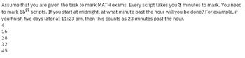 Assume that you are given the task to mark MATH exams. Every script takes you 3 minutes to mark. You need
to mark 5527 scripts. If you start at midnight, at what minute past the hour will you be done? For example, if
you finish five days later at 11:23 am, then this counts as 23 minutes past the hour.
4
16
28
32
45