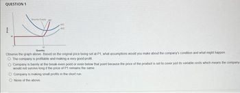 QUESTION 1
DA MC
ATC
AVC
Quantity
Observe the graph above. Based on the original price being set at P1, what assumptions would you make about the company's condition and what might happen
O The company is profitable and making a very good profit
O Company is barely at the break-even point or even below that point because the price of the product is set to cover just its variable costs which means the company
would not survive long if the price of P1 remains the same
O Company is making small profits in the short run
O None of the above.