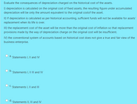 Evaluate the consequences of depreciation charged on the historical cost of the assets.
I) depreciation is calculated on the original cost of fixed assets, the resulting figure under accumulated
depreciation will be only the amount equivalent to the original costof the asset.
II) If depreciation is calculated as per historical accounting, sufficient funds will not be available for assets'
replacement when its life is over.
III) the replacement cost of the asset will be more than the original cost of inflation so that replacement
provisions made by the way of depreciation charge on the original cost will be insufficient.
IV) the conventional system of accounts based on historical cost does not give a true and fair view of the
business enterprise.
a.
Statements I, Il and IV
b.
Statements I, II II and IV
C.
Statements I, Il and II
d.
Statements II, IIl and IV
