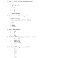 11. What is y after the following statement is executed?
x = -1;
y = (x < 0) ? -2 : 3;
а.
-3
b.
-2
с.
3
d.
e. Illegal expression
12. What is the output of the following code?
boolean even = false;
System.out.println((even ? "true" : "false"));
a. true
b. false
c. nothing
d. true false
13. What is Math.floor(3.6)?
а.
3.0
b.
3
с.
4
d.
5.0
14. Which of the following assignment statements is correct?
char c = 'dn';
char c = 100;
char c = 'm';
a.
b.
с.
d.
char c = "100";
15. Which of the following are valid identifiers?
a.
$failure
b.
public
с.
988ht
d.
8=9
е.
radius
