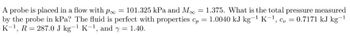 1
A probe is placed in a flow with poo = 101.325 kPa and M = 1.375. What is the total pressure measured
by the probe in kPa? The fluid is perfect with properties cp = 1.0040 kJ kg-¹ K-¹, c = 0.7171 kJ kg-¹
K-¹, R = 287.0 J kg-¹ K-¹, and y = 1.40.