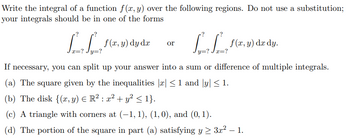 Write the integral of a function f(x, y) over the following regions. Do not use a substitution;
your integrals should be in one of the forms.
?
.?
La
=? Jy=?
f(x, y) dy dx or
f(x, y) dx dy.
y=?
If necessary, you can split up your answer into a sum or difference of multiple integrals.
(a) The square given by the inequalities |x| ≤ 1 and |y| ≤ 1.
(b) The disk {(x, y) = R² : x² + y² ≤ 1}.
(c) A triangle with corners at (-1, 1), (1, 0), and (0, 1).
(d) The portion of the square in part (a) satisfying y ≥ 3x² - 1.