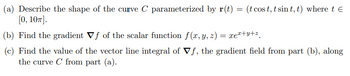 (a) Describe the shape of the curve C parameterized by r(t)
[0, 10π].
=
(t cost, t sint, t) where tЄ
(b) Find the gradient Vf of the scalar function f(x, y, z) = xex+y+z
(c) Find the value of the vector line integral of Vf, the gradient field from part (b), along
the curve C from part (a).