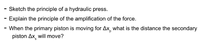 - Sketch the principle of a hydraulic press.
Explain the principle of the amplification of the force.
- When the primary piston is moving for Ax, what is the distance the secondary
piston Ax will move?
