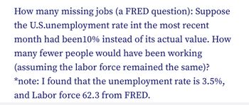 Title: Understanding Unemployment and Job Loss Scenarios

Content:

**Exploring Hypothetical Unemployment Figures**

This section examines a hypothetical scenario regarding the U.S. unemployment rate:

- **Scenario**: Suppose the U.S. unemployment rate in the most recent month had been 10% instead of its actual value of 3.5%.
  
- **Question**: How many fewer people would have been working, assuming the labor force remained the same?

### Key Data:
- **Actual Unemployment Rate**: 3.5%
- **Hypothetical Unemployment Rate**: 10%
- **Labor Force Size**: 62.3 (data sourced from FRED)

### Analysis:
To calculate the number of "missing jobs," consider the differences between the actual and hypothetical scenarios. This involves determining how many more individuals would be unemployed at a 10% rate compared to the 3.5% rate.

This exercise highlights the impact of unemployment rates on job availability and economic health. Understanding this difference is crucial for economists and policymakers to address potential labor market challenges.