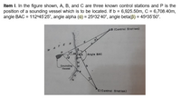 Item I. In the figure shown, A, B, and C are three known control stations and P is the
position of a sounding vessel which is to be located. If b = 6,925.50m, C = 6,708.40m,
angle BAC = 11245'25", angle alpha (a) = 25°32'40", angle beta(B) = 45°35'50".
AB (Control Statlon)
ER
Angle BAC
Sounding
Vessel
C(Control Stat lon)
