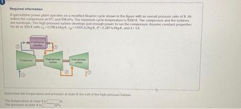 Required information
A gas-turbine power plant operates on a modified Brayton cycle shown in the figure with an overall pressure ratio of 8. Air
enters the compressor at 0°C and 108 kPa. The maximum cycle temperature is 1500 K. The compressor and the turbines
are isentropic. The high-pressure turbine develops just enough power to run the compressor. Assume constant properties
for air at 300 K with cy=0.718 kJ/kg-K, cp=1005 kJ/kg-K. R=0.287 kJ/kg-K, and k=1.4.
Combustion
chamber
Compressor
to
High-pressure
Determine the temperature and pressure at state 4, the exit of the high-pressure turbine.
The temperature at state 4 is
The pressure at state 4 is [
K.
Low-pressure
kPa.