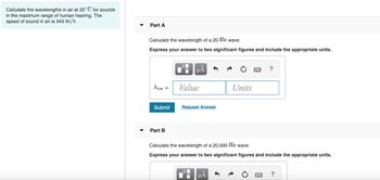 Calculate the wavelengths in air at 20°C for sounds
in the maximum range of human hearing. The
speed of sound in air is 343 m/s.
Part A
Calculate the wavelength of a 20-Hz wave.
Express your answer to two significant figures and include the appropriate units.
Alow =
Submit
Part B
Ti
μA
Value
Request Answer
Units
ΜΑ
?
Calculate the wavelength of a 20,000-Hz wave.
Express your answer to two significant figures and include the appropriate units.
?