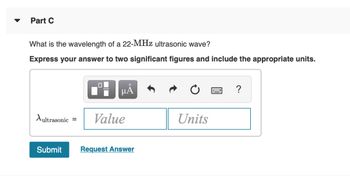 Part C
What is the wavelength of a 22-MHz ultrasonic wave?
Express your answer to two significant figures and include the appropriate units.
Aultrasonic =
Submit
0
μᾶ
Value
Request Answer
Units