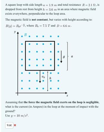 A square loop with side length a = 1.9 m and total resistance R = 2.1 , is
dropped from rest from height h = 3.6 m in an area where magnetic field
exists everywhere, perpendicular to the loop area.
The magnetic field is not constant, but varies with height according to:
B(y) = Boe, where Bo = 7.5 T and D = 6.6 m.
y
B
9.60 X
O
O
●
●
●
●
•
·
•
●
.
●
●
●
.
●
vo
●
●
●
●
h
Ⓡ
●
●
g
X
a
Assuming that the force the magnetic field exerts on the loop is negligible,
what is the current (in Ampere) in the loop at the moment of impact with the
ground?
Use g = 10 m/s².