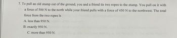 7. To pull an old stump out of the ground, you and a friend tie two ropes to the stump. You pull on it with
a force of 500 N to the north while your friend pulls with a force of 450 N to the northwest. The total
force from the two ropes is
A. less than 950 N.
B. exactly 950 N.
C. more than 950 N.