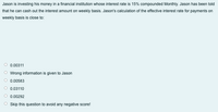 Jason is investing his money in a financial institution whose interest rate is 15% compounded Monthly. Jason has been told
that he can cash out the interest amount on weekly basis. Jason's calculation of the effective interest rate for payments on
weekly basis is close to:
O 0.00311
O Wrong information is given to Jason
0.00583
0.03110
O 0.00292
O Skip this question to avoid any negative score!
