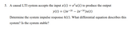 5. A causal LTI system accepts the input x(t) = e'u(t) to produce the output
y(t) = (3e-2t – 2e-3t)u(t)
%3|
Determine the system impulse response h(t). What differential equation describes this
system? Is the system stable?
