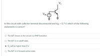 Vc
VBE
In this circuit with collector terminal disconnected and VBE = 0.7 V, which of the following
statements is correct?
O The BJT shown in the circuit is a PNP transistor.
O The BJT is in cutoff state.
Vc will be higher than 0 V.
O The BJT is in forward active state.
