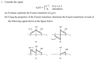 1. Consider the signal
0<t<1
xo(t) = {
0,
elsewhere
(a) Evaluate explicitly the Fourier transform of xo(t).
(b) Using the properties of the Fourier transform, determine the Fourier transforms of each of
the following signal shown in the figure below.
X1 (t)
X2(t)
Xol-t)
Xo(t)
Xo(t)
-1
t
-xo(-t)
(a)
(b)
Xg(t)
Xo(t +1)
X4(t)
Xo(t)
txo(t)
1
t
(c)
(d)
