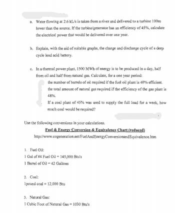 a. Water flowing at 2.6 KL/s is taken from a river and delivered to a turbine 100m
lower than the source. If the turbine/generator has an efficiency of 45%, calculate
the electrical power that would be delivered over one year.
b. Explain, with the aid of suitable graphs, the charge and discharge cycle of a deep
cycle lead acid battery.
c. In a thermal power plant, 1500 MWh of energy is to be produced in a day, half
from oil and half from natural gas, Calculate, for a one year period:
the number of barrels of oil required if the fuel oil plant is 40% efficient.
the total amount of natural gas required if the efficiency of the gas plant is
48%
If a coal plant of 45% was used to supply the full load for a week, how
much coal would be required?
Use the following conversions in your calculations.
Fuel & Energy Conversion & Equivalence Chart (reduced)
http://www.cogeneration.net/FuelAndEnergyConversionandEquivalence.htm
1. Fuel Oil:
1 Gal of #4 Fuel Oil - 145,000 Bou's
1 Barrel of Oil -42 Gallons
2. Coal:
1pound coal = 12,000 Bru
3. Natural Gas:
1 Cubic Foot of Natural Gas-1030 Btu's