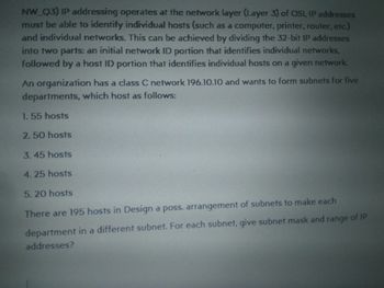 NW_Q3) IP addressing operates at the network layer (Layer 3) of OSI, IP addresses
must be able to identify individual hosts (such as a computer, printer, router, etc.)
and individual networks. This can be achieved by dividing the 32-bit IP addresses
into two parts: an initial network ID portion that identifies individual networks,
followed by a host ID portion that identifies individual hosts on a given network.
An organization has a class C network 196.10.10 and wants to form subnets for five
departments, which host as follows:
1. 55 hosts
2.50 hosts
3.45 hosts
4.25 hosts
5.20 hosts
There are 195 hosts in Design a poss. arrangement of subnets to make each
department in a different subnet. For each subnet, give subnet mask and range of IP
addresses?