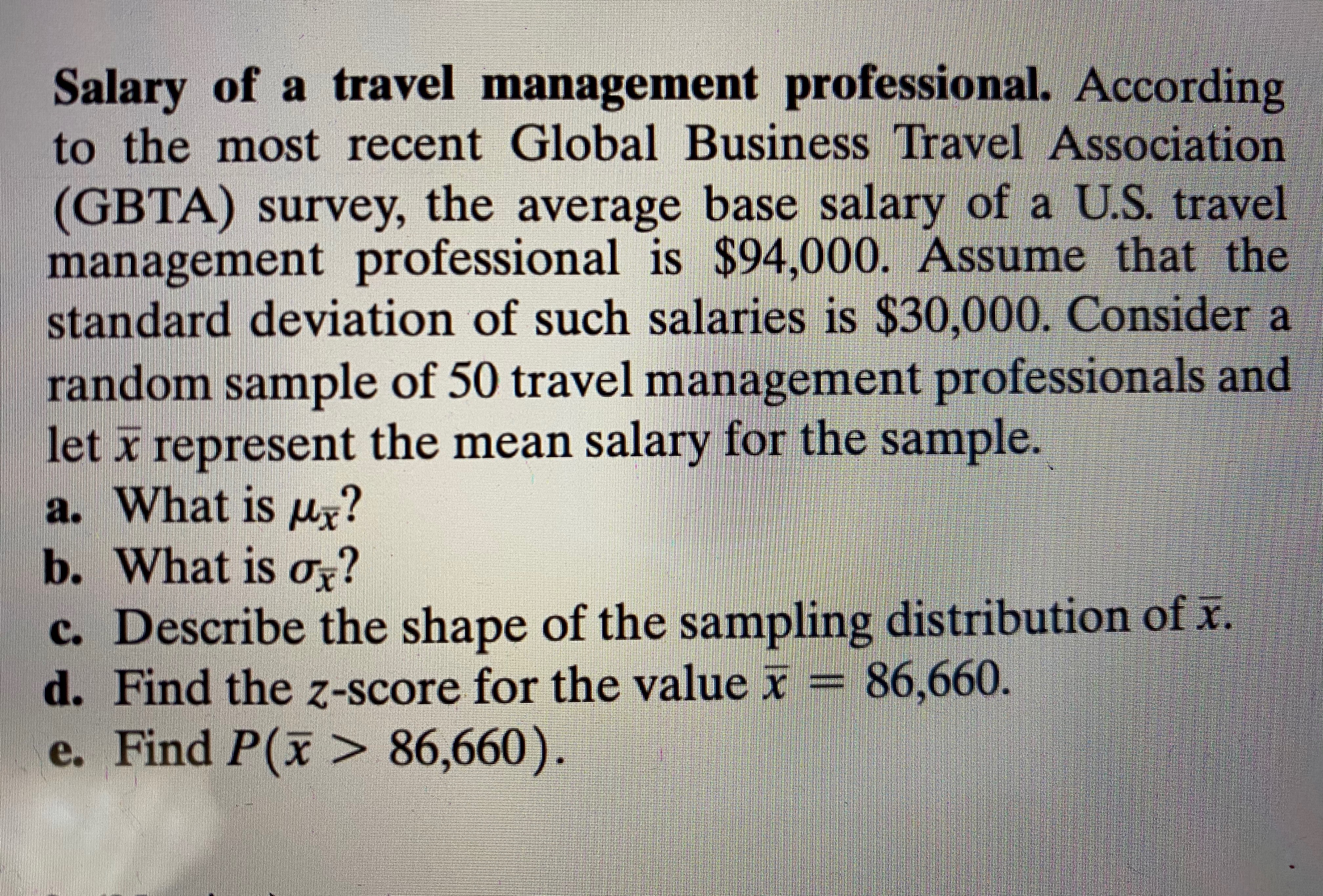 Salary of a travel management professional. According
to the most recent Global Business Travel Association
(GBTA) survey, the average base salary of a U.S. travel
management professional is $94,000. Assume that the
standard deviation of such salaries is $30,000. Consider a
random sample of 50 travel management professionals and
let x represent the mean salary for the sample.
a. What is ur?
b. What is o?
c. Describe the shape of the sampling distribution of x.
d. Find the z-score for the value x = 86,660.
e. Find P(x > 86,660).
