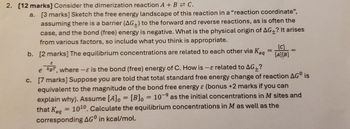 2. [12 marks] Consider the dimerization reaction A + B = C.
a. [3 marks] Sketch the free energy landscape of this reaction in a "reaction coordinate",
assuming there is a barrier (AG+) to the forward and reverse reactions, as is often the
case, and the bond (free) energy is negative. What is the physical origin of AG+? It arises
from various factors, so include what you think is appropriate.
[C]
=
b. [2 marks] The equilibrium concentrations are related to each other via Keq [A][B]
=
e kBT, where-ε is the bond (free) energy of C. How is - related to AG+?
c. [7 marks] Suppose you are told that total standard free energy change of reaction AG° is
equivalent to the magnitude of the bond free energy & (bonus +2 marks if you can
explain why). Assume [A] = [B]0 = 10-9 as the initial concentrations in M sites and
that Keq = 1010. Calculate the equilibrium concentrations in M as well as the
corresponding AG° in kcal/mol.