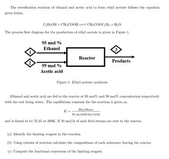 The esterfication reaction of ethanol and acetic acid to form ethyl acetate follows the equation
given below,
C2H5OH + CH3COOH CH3COOC2H5 + H₂O
The process flow diagram for the production of ethyl acetate is given in Figure 1,
1
2
95 mol %
Ethanol
99 mol %
Acetic acid
Reactor
Figure 1: Ethyl acetate synthesis
3
K =
Products
Ethanol and acetic acid are fed to the reactor at 95 mol% and 99 mol% concentration respectively
with the rest being water. The equilibrium constant for the reaction is given as,
YH₂O Yester
YC2H5OHYCH3 COOH
and is found to be 55.25 at 298K. If 50 mol/h of each feed stream are sent
the reactor,
(a) Identify the limiting reagent in the reaction.
(b) Using extents of reaction calculate the compositions of each substance leaving the reactor.
(c) Compute the fractional conversion of the limiting reagent.