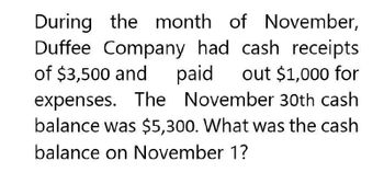 During the month of November,
Duffee Company had cash receipts
of $3,500 and paid out $1,000 for
expenses. The November 30th cash
balance was $5,300. What was the cash
balance on November 1?