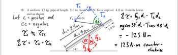 end as shown.
T
18. A uniform 15 kg pipe of length 5.0 m has a 180 N force applied 4.0 m from its lower
Let c = positive and
Fr 160 N
Cc = negative
Tc = čcc
d₁ = 2.5m
ET = Te-Tu
de=4.0m
34°
42°
5
Τι
1.0 m
=
Er. 5₁d. - T₁dz
mg cos 34. d₁ - Tros 48'd
= -123 Nm
123 Nm counter-
clockwise