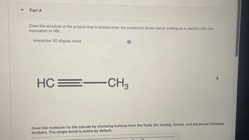 Part A
Draw the structure of the product that is formed when the compound shown below undergoes a reaction with one
equivalent of HBr.
Interactive 3D display mode
HC CH3
Draw the molecule on the canvas by choosing buttons from the Tools (for bonds), Atoms, and Advanced Template
toolbars. The single bond is active by default.