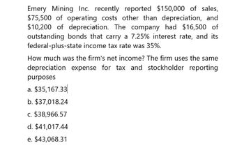 Emery Mining Inc. recently reported $150,000 of sales,
$75,500 of operating costs other than depreciation, and
$10,200 of depreciation. The company had $16,500 of
outstanding bonds that carry a 7.25% interest rate, and its
federal-plus-state income tax rate was 35%.
How much was the firm's net income? The firm uses the same
depreciation expense for tax and stockholder reporting
purposes
a. $35,167.33
b. $37,018.24
c. $38,966.57
d. $41,017.44
e. $43,068.31