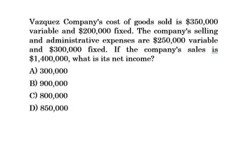 Vazquez Company's cost of goods sold is $350,000
variable and $200,000 fixed. The company's selling
and administrative expenses are $250,000 variable
and $300,000 fixed. If the company's sales is
$1,400,000, what is its net income?
A) 300,000
B) 900,000
C) 800,000
D) 850,000