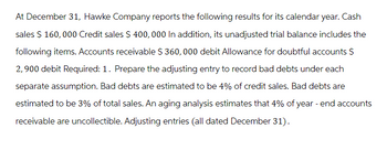 At December 31, Hawke Company reports the following results for its calendar year. Cash
sales $ 160,000 Credit sales $ 400, 000 In addition, its unadjusted trial balance includes the
following items. Accounts receivable $ 360, 000 debit Allowance for doubtful accounts S
2,900 debit Required: 1. Prepare the adjusting entry to record bad debts under each
separate assumption. Bad debts are estimated to be 4% of credit sales. Bad debts are
estimated to be 3% of total sales. An aging analysis estimates that 4% of year-end accounts
receivable are uncollectible. Adjusting entries (all dated December 31).