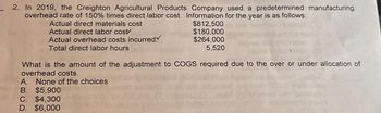 2. In 2019, the Creighton Agricultural Products Company used a predetermined manufacturing
overhead rate of 150% times direct labor cost. Information for the year is as follows:
Actual direct materials cost
$812,500
$180,000
Actual direct labor cost
Actual overhead costs incurred
$264,000
5,520
Total direct labor hours
What is the amount of the adjustment to COGS required due to the over or under allocation of
overhead costs.
A. None of the choices
B. $5,900
C. $4,300
D. $6,000