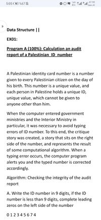 149 46
JO 100
5:05 O %67 §
B/s lll 36
Zain JO
Data Structure ||
EX01:
Program A (100%): Calculation an audit
report of a Palestinian ID number
A Palestinian identity card number is a number
given to every Palestinian citizen on the day of
his birth. This number is a unique value, and
each person in Palestine holds a unique ID,
unique value, which cannot be given to
anyone other than him.
When the computer entered government
ministries and the Interior Ministry in
particular, it was necessary to avoid typing
errors of ID number. To this end, the critique
story was created, a story that sits on the right
side of the number, and represents the result
of some computational algorithm. When a
typing error occurs, the computer program
alerts you and the typed number is corrected
accordingly.
Algorithm: Checking the integrity of the audit
report
A. Write the ID number in 9 digits, if the ID
number is less than 9 digits, complete leading
zeros on the left side of the number
0123 45 674
