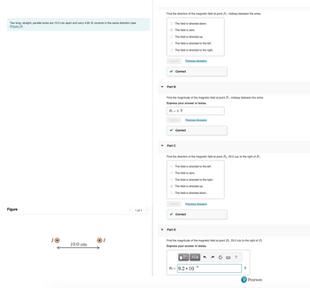 Two long, straight, parallel wires are 10.0 cm apart and carry 4.80 A currents in the same direction (see
(Figure 1)).
Figure
O
10.0 cm
ΟΙ
1 of 1 >
Find the direction of the magnetic field at point P₁, midway between the wires.
The field is directed down.
The field is zero.
The field is directed up.
The field is directed to the left.
The field is directed to the right.
Submit
✓ Correct
Part B
Find the magnitude of the magnetic field at point P₁, midway between the wires.
Express your answer in teslas.
B₁ = 0 T
Submit
Previous Answers
Part C
✓ Correct
Previous Answers
Find the direction of the magnetic field at point P₂, 25.0 cm to the right of P₁
The field is directed to the left.
The field is zero.
The field is directed to the right.
The field is directed up.
Submit
The field is directed down.
Part D
Previous Answers
✓ Correct
Find the magnitude of the magnetic field at point P₂, 25.0 cm to the right of P₁.
Express your answer in teslas.
IVE ΑΣΦ
B₂= 9.2 10
6
?
T
P Pearson