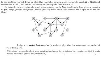 In this problem you will design an algorithm that takes as input a directed acyclic graph G = (V,E) and
two vertices s and t, and returns the number of simple paths from s tot in G.
For example, the directed acyclic graph below contains exactly four simple paths from vertex p to vertex
v: pov, poryv, posryv, and psryv. Notice: your algorithm needs only to count the simple paths, not list
them.
m
y
W
Design a recursive backtracking (brute-force) algorithm that determines the number of
paths from s to t.
Write down the pseudocode of your algorithm and prove its correctness, i.e., convince us that it works
beyond any doubt. (Hint: using induction.).