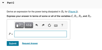 Part C
Derive an expression for the power being dissipated in R3 for (Figure 2).
Express your answer in terms of some or all of the variables E, R₁, R2, and R3.
P =
[5] ΑΣΦ
Submit
Request Answer
?