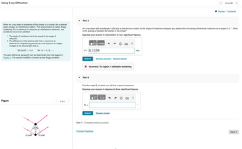 Using X-ray Diffraction
When an x-ray beam is scattered off the planes of a crystal, the scattered
beam creates an interference pattern. This phenomenon is called Bragg
scattering. For an observer to measure an interference maximum, two
conditions have to be satisfied:
1. The angle of incidence has to be equal to the angle of
reflection.
2. The difference in the beam's path from a source to an
observer for neighboring planes has to be equal to an integer
multiple of the wavelength; that is,
2d sin(0) = mx
for m = 1, 2, ....
The path difference 2d sin(0) can be determined from the diagram (
Figure 1). The second condition is known as the Bragg condition.
Figure
d sine
d sine
1 of 1
Part A
—| ΑΣΦ
d= 0.1339
Submit Previous Answers Request Answer
An x-ray beam with wavelength 0.250 nm is directed at a crystal. As the angle of incidence increases, you observe the first strong interference maximum at an angle 21.0°. What
is the spacing d between the planes of the crystal?
Express your answer in nanometers to four significant figures.
X Incorrect; Try Again; 4 attempts remaining
Part B
0₂ =
Find the angle 02 at which you will find a second maximum.
Express your answer in degrees to three significant figures.
ΞΑΣΦ
Submit
?
Request Answer
Part C Complete previous part(s)
Provide Feedback
nm
?
12 of 23
O
Review | Constants
>
Next >