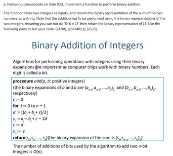 a. Following pseudocode on slide #30, implement a function to perform binary addition.
The function takes two integers as inputs, and returns the binary representation of the sum of the two
numbers as a string. Note that the addition has to be performed using the binary representations of the
two integers, meaning you can not do '5+8 = 13' then return the binary representation of 13. Use the
following pairs to test your code: (24,98), (2387482,1), (25,25)
Binary Addition of Integers
Algorithms for performing operations with integers using their binary
expansions are important as computer chips work with binary numbers. Each
digit is called a bit.
procedure add(a, b: positive integers)
{the binary expansions of a and b are (a-19-2.a) and (b-1b-2²b)₂
respectively}
n-2'
n-2'
C:=0
for j:= 0 to n-1
d:=
:= [(a₁ + b₁ + c)/2]
s, := a₁ +b+c=2d
c:= d
S := C
return(s,S₁,...,s){the binary expansion of the sum is (SS-₁,5)₂}
The number of additions of bits used by the algorithm to add two n-bit
integers is O(n).