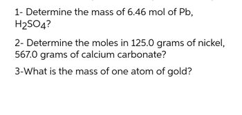 1- Determine the mass of 6.46 mol of Pb,
H₂SO4?
2- Determine the moles in 125.0 grams of nickel,
567.0 grams of calcium carbonate?
3-What is the mass of one atom of gold?