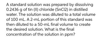 A standard solution was prepared by dissolving
0.2436 g of tin (II) chloride (SnCl2) in distilled
water. The solution was diluted to a total volume
of 100 mL. A 2-mL portion of this standard was
then diluted to a 50-mL final volume to create
the desired solution. What is the final
concentration of the solution in ppm?