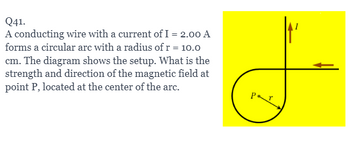 Q41.
A conducting wire with a current of I = 2.00 A
forms a circular are with a radius of r = 10.0
cm. The diagram shows the setup. What is the
strength and direction of the magnetic field at
point P, located at the center of the arc.
Pr